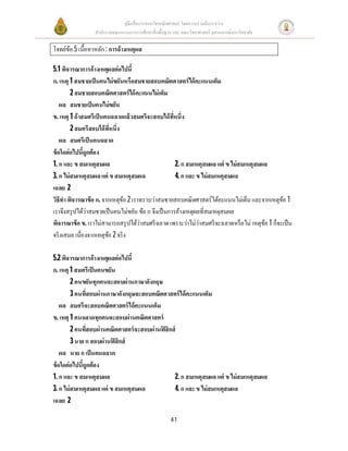 คู่มือสือการสอนวิชาคณิตศาสตร์ โดยความร่วมมือระหว่าง
สํานักงานคณะกรรมการการศึกษาขันพืนฐาน และ คณะวิทยาศาสตร์ จุฬาลงกรณ์มหาวิทยาลัย
41
โจทย์ข้อ 5เนือหาหลัก: การอ้างเหตุผล
5.1 พิจารณาการอ้างเหตุผลต่อไปนี
ก. เหตุ 1 สมชายเป็นคนไม่ขยันหรือสมชายสอบคณิตศาสตร์ได้คะแนนเต็ม
2 สมชายสอบคณิตศาสตร์ได้คะแนนไม่เต็ม
ผล สมชายเป็นคนไม่ขยัน
ข. เหตุ 1 ถ้าสมศรีเป็นคนฉลาดแล้วสมศรีจะสอบได้ทีหนึง
2 สมศรีสอบได้ทีหนึง
ผล สมศรีเป็นคนฉลาด
ข้อใดต่อไปนีถูกต้อง
1. ก และ ข สมเหตุสมผล 2. ก สมเหตุสมผล แต่ ข ไม่สมเหตุสมผล
3. ก ไม่สมเหตุสมผลแต่ ข สมเหตุสมผล 4. ก และ ข ไม่สมเหตุสมผล
เฉลย 2
วิธีทําพิจารณาข้อ ก. จากเหตุข้อ 2 เราทราบว่าสมชายสอบคณิตศาสตร์ได้คะแนนไม่เต็ม และจากเหตุข้อ 1
เราจึงสรุปได้ว่าสมชายเป็นคนไม่ขยัน ข้อ ก จึงเป็นการอ้างเหตุผลทีสมเหตุสมผล
พิจารณาข้อ ข. เราไม่สามารถสรุปได้ว่าสมศรีฉลาดเพราะว่าไม่ว่าสมศรีจะฉลาดหรือไม่ เหตุข้อ 1 ก็จะเป็น
จริงเสมอ เนืองจากเหตุข้อ 2 จริง
5.2 พิจารณาการอ้างเหตุผลต่อไปนี
ก. เหตุ 1 สมศรีเป็นคนขยัน
2 คนขยันทุกคนจะสอบผ่านภาษาอังกฤษ
3 คนทีสอบผ่านภาษาอังกฤษจะสอบคณิตศาสตร์ได้คะแนนเต็ม
ผล สมศรีจะสอบคณิตศาสตร์ได้คะแนนเต็ม
ข. เหตุ 1 คนฉลาดทุกคนจะสอบผ่านคณิตศาสตร์
2 คนทีสอบผ่านคณิตศาสตร์จะสอบผ่านฟิสิกส์
3 นาย ก สอบผ่านฟิสิกส์
ผล นาย ก เป็นคนฉลาด
ข้อใดต่อไปนีถูกต้อง
1. ก และ ข สมเหตุสมผล 2. ก สมเหตุสมผล แต่ ข ไม่สมเหตุสมผล
3. ก ไม่สมเหตุสมผลแต่ ข สมเหตุสมผล 4. ก และ ข ไม่สมเหตุสมผล
เฉลย 2
 