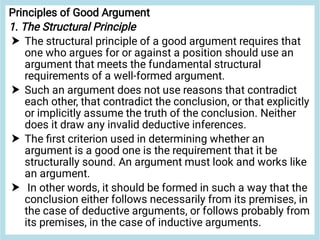 



Principles of Good Argument
1. The Structural Principle
The structural principle of a good argument requires that
one who argues for or against a position should use an
argument that meets the fundamental structural
requirements of a well-formed argument.
Such an argument does not use reasons that contradict
each other, that contradict the conclusion, or that explicitly
or implicitly assume the truth of the conclusion. Neither
does it draw any invalid deductive inferences.
The ﬁrst criterion used in determining whether an
argument is a good one is the requirement that it be
structurally sound. An argument must look and works like
an argument.
In other words, it should be formed in such a way that the
conclusion either follows necessarily from its premises, in
the case of deductive arguments, or follows probably from
its premises, in the case of inductive arguments.
 