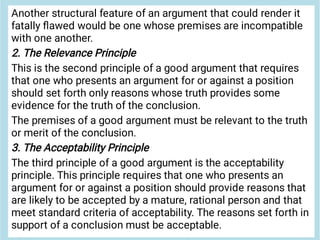 Another structural feature of an argument that could render it
fatally ﬂawed would be one whose premises are incompatible
with one another.
2. The Relevance Principle
This is the second principle of a good argument that requires
that one who presents an argument for or against a position
should set forth only reasons whose truth provides some
evidence for the truth of the conclusion.
The premises of a good argument must be relevant to the truth
or merit of the conclusion.
3. The Acceptability Principle
The third principle of a good argument is the acceptability
principle. This principle requires that one who presents an
argument for or against a position should provide reasons that
are likely to be accepted by a mature, rational person and that
meet standard criteria of acceptability. The reasons set forth in
support of a conclusion must be acceptable.
 