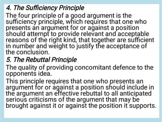 4. The Suﬃciency Principle
The four principle of a good argument is the
suﬃciency principle, which requires that one who
presents an argument for or against a position
should attempt to provide relevant and acceptable
reasons of the right kind, that together are suﬃcient
in number and weight to justify the acceptance of
the conclusion.
5. The Rebuttal Principle
The quality of providing concomitant defence to the
opponents idea.
This principle requires that one who presents an
argument for or against a position should include in
the argument an effective rebuttal to all anticipated
serious criticisms of the argument that may be
brought against it or against the position it supports.
 