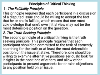 Principles of Critical Thinking
1. The Fallibility Principle
This principle requires that each participant in a discussion
of a disputed issue should be willing to accept the fact
that he or she is fallible, which means that one must
acknowledge that one’s own initial view may not be the
most defensible position on the question.
2. The Truth Seeking Principle
The second principle of a critical thinking is the truth
seeking principle. This principle requires that each
participant should be committed to the task of earnestly
searching for the truth or at least the most defensible
position on the issue at stake. Therefore, one should be
willing to examine alternative positions seriously, look for
insights in the positions of others, and allow other
participants to present arguments for or raise objections
to any position held on an issue.
 