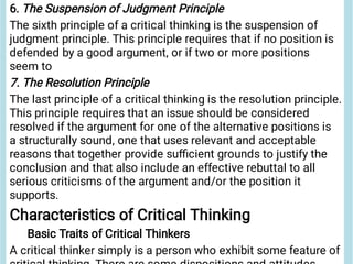 6. The Suspension of Judgment Principle
The sixth principle of a critical thinking is the suspension of
judgment principle. This principle requires that if no position is
defended by a good argument, or if two or more positions
seem to
7. The Resolution Principle
The last principle of a critical thinking is the resolution principle.
This principle requires that an issue should be considered
resolved if the argument for one of the alternative positions is
a structurally sound, one that uses relevant and acceptable
reasons that together provide suﬃcient grounds to justify the
conclusion and that also include an effective rebuttal to all
serious criticisms of the argument and/or the position it
supports.
Characteristics of Critical Thinking
Basic Traits of Critical Thinkers
A critical thinker simply is a person who exhibit some feature of
 