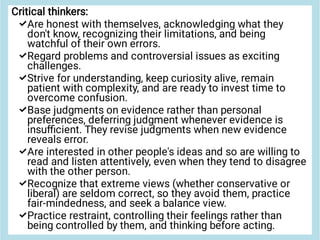 






Critical thinkers:
Are honest with themselves, acknowledging what they
don't know, recognizing their limitations, and being
watchful of their own errors.
Regard problems and controversial issues as exciting
challenges.
Strive for understanding, keep curiosity alive, remain
patient with complexity, and are ready to invest time to
overcome confusion.
Base judgments on evidence rather than personal
preferences, deferring judgment whenever evidence is
insuﬃcient. They revise judgments when new evidence
reveals error.
Are interested in other people's ideas and so are willing to
read and listen attentively, even when they tend to disagree
with the other person.
Recognize that extreme views (whether conservative or
liberal) are seldom correct, so they avoid them, practice
fair-mindedness, and seek a balance view.
Practice restraint, controlling their feelings rather than
being controlled by them, and thinking before acting.
 