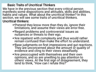 




Basic Traits of Uncritical Thinkers
We have in the previous section that every critical person
manifests some dispositions and attitudes, skills and abilities,
habits and values. What about the uncritical thinker? In this
section, we will see some traits of uncritical thinkers.
Uncritical thinkers:
Pretend they know more than they do, ignore their
limitations, and assume their views are error-free.
Regard problems and controversial issues as
nuisances or threats to their ego.
Are inpatient with complexity and thus would rather
remain confused than make the effort to understand.
Base judgments on ﬁrst impressions and gut reactions.
They are unconcerned about the amount or quality of
evidence and cling to their views steadfastly.
Are preoccupied with themselves and their own
opinions, and so are unwilling to pay attention to
others' views. At the ﬁrst sign of disagreement, they
tend to think, "How can I refute this?"
 