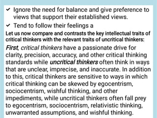 

Ignore the need for balance and give preference to
views that support their established views.
Tend to follow their feelings a
Let us now compare and contrasts the key intellectual traits of
critical thinkers with the relevant traits of uncritical thinkers:
First, critical thinkers have a passionate drive for
clarity, precision, accuracy, and other critical thinking
standards while uncritical thinkers often think in ways
that are unclear, imprecise, and inaccurate. In addition
to this, critical thinkers are sensitive to ways in which
critical thinking can be skewed by egocentrism,
sociocentrism, wishful thinking, and other
impediments, while uncritical thinkers often fall prey
to egocentrism, sociocentrism, relativistic thinking,
unwarranted assumptions, and wishful thinking.
 