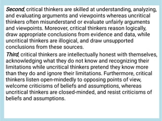 Second, critical thinkers are skilled at understanding, analyzing,
and evaluating arguments and viewpoints whereas uncritical
thinkers often misunderstand or evaluate unfairly arguments
and viewpoints. Moreover, critical thinkers reason logically,
draw appropriate conclusions from evidence and data, while
uncritical thinkers are illogical, and draw unsupported
conclusions from these sources.
Third, critical thinkers are intellectually honest with themselves,
acknowledging what they do not know and recognizing their
limitations while uncritical thinkers pretend they know more
than they do and ignore their limitations. Furthermore, critical
thinkers listen open-mindedly to opposing points of view,
welcome criticisms of beliefs and assumptions, whereas
uncritical thinkers are closed-minded, and resist criticisms of
beliefs and assumptions.
 