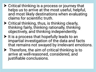 



Critical thinking is a process or journey that
helps us to arrive at the most useful, helpful,
and most likely destinations when evaluating
claims for scientiﬁc truth.
Critical thinking, thus, is thinking clearly,
thinking fairly, thinking rationally, thinking
objectively, and thinking independently.
It is a process that hopefully leads to an
impartial investigation of the data and facts
that remains not swayed by irrelevant emotions.
Therefore, the aim of critical thinking is to
arrive at well-reasoned, considered, and
justiﬁable conclusions.
 