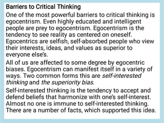 Barriers to Critical Thinking
One of the most powerful barriers to critical thinking is
egocentrism. Even highly educated and intelligent
people are prey to egocentrism. Egocentrism is the
tendency to see reality as centered on oneself.
Egocentrics are selﬁsh, self-absorbed people who view
their interests, ideas, and values as superior to
everyone else’s.
All of us are affected to some degree by egocentric
biases. Egocentrism can manifest itself in a variety of
ways. Two common forms this are self-interested
thinking and the superiority bias.
Self-interested thinking is the tendency to accept and
defend beliefs that harmonize with one’s self-interest.
Almost no one is immune to self-interested thinking.
There are a number of facts, which supported this idea.
 
