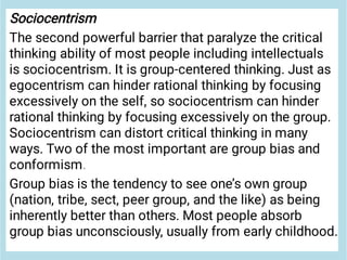 Sociocentrism
The second powerful barrier that paralyze the critical
thinking ability of most people including intellectuals
is sociocentrism. It is group-centered thinking. Just as
egocentrism can hinder rational thinking by focusing
excessively on the self, so sociocentrism can hinder
rational thinking by focusing excessively on the group.
Sociocentrism can distort critical thinking in many
ways. Two of the most important are group bias and
conformism.
Group bias is the tendency to see one’s own group
(nation, tribe, sect, peer group, and the like) as being
inherently better than others. Most people absorb
group bias unconsciously, usually from early childhood.
 