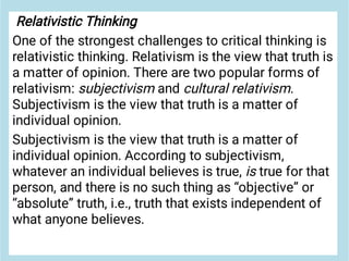 Relativistic Thinking
One of the strongest challenges to critical thinking is
relativistic thinking. Relativism is the view that truth is
a matter of opinion. There are two popular forms of
relativism: subjectivism and cultural relativism.
Subjectivism is the view that truth is a matter of
individual opinion.
Subjectivism is the view that truth is a matter of
individual opinion. According to subjectivism,
whatever an individual believes is true, is true for that
person, and there is no such thing as “objective” or
“absolute” truth, i.e., truth that exists independent of
what anyone believes.
 