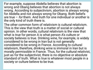 For example, suppose Abdella believes that abortion is
wrong and Obang believes that abortion is not always
wrong. According to subjectivism, abortion is always wrong
for Abdella and not always wrong for Obang. Both beliefs
are true – for them. And truth for one individual or another is
the only kind of truth there is.
The other common form of relativism is cultural relativism.
This is the view that truth is a matter of social or cultural
opinion. In other words, cultural relativism is the view that
what is true for person A is what person A’s culture or
society believes is true. Drinking wine, for example, is widely
considered to be wrong in Iran but is not generally
considered to be wrong in France. According to cultural
relativism, therefore, drinking wine is immoral in Iran but is
morally permissible in France. Thus, for the cultural relativist,
just as for the subjectivist, there is no objective or absolute
standard of truth. What is true is whatever most people in a
society or culture believe to be true.
 
