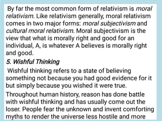 By far the most common form of relativism is moral
relativism. Like relativism generally, moral relativism
comes in two major forms: moral subjectivism and
cultural moral relativism. Moral subjectivism is the
view that what is morally right and good for an
individual, A, is whatever A believes is morally right
and good.
5. Wishful Thinking
Wishful thinking refers to a state of believing
something not because you had good evidence for it
but simply because you wished it were true.
Throughout human history, reason has done battle
with wishful thinking and has usually come out the
loser. People fear the unknown and invent comforting
myths to render the universe less hostile and more
 