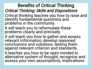 Beneﬁts of Critical Thinking
Critical Thinking: Skills and Dispositions
Critical thinking teaches you how to raise and
identify fundamental questions and
problems in the community.
It will teach you to reformulate these
problems clearly and precisely.
It will teach you how to gather and assess
relevant information, develop reasoned
conclusions and solutions, testing them
against relevant criterion and standards.
It teaches you how to be open minded to
alternative system of thought, recognize and
assess your own assumptions, implications
 