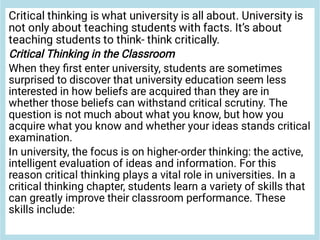 Critical thinking is what university is all about. University is
not only about teaching students with facts. It’s about
teaching students to think- think critically.
Critical Thinking in the Classroom
When they ﬁrst enter university, students are sometimes
surprised to discover that university education seem less
interested in how beliefs are acquired than they are in
whether those beliefs can withstand critical scrutiny. The
question is not much about what you know, but how you
acquire what you know and whether your ideas stands critical
examination.
In university, the focus is on higher-order thinking: the active,
intelligent evaluation of ideas and information. For this
reason critical thinking plays a vital role in universities. In a
critical thinking chapter, students learn a variety of skills that
can greatly improve their classroom performance. These
skills include:
 