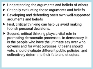 




Understanding the arguments and beliefs of others
Critically evaluating those arguments and beliefs
Developing and defending one’s own well-supported
arguments and beliefs
First, critical thinking can help us avoid making
foolish personal decisions.
Second, critical thinking plays a vital role in
promoting democratic processes. In democracy, it
is the people who have the ultimate say over who
governs and for what purposes. Citizens should
vote, should evaluate different public policies, and
collectively determine their fate and et cetera.
 