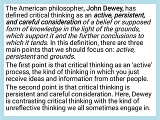 The American philosopher, John Dewey, has
deﬁned critical thinking as an active, persistent,
and careful consideration of a belief or supposed
form of knowledge in the light of the grounds,
which support it and the further conclusions to
which it tends. In this deﬁnition, there are three
main points that we should focus on: active,
persistent and grounds.
The ﬁrst point is that critical thinking as an ‘active’
process, the kind of thinking in which you just
receive ideas and information from other people.
The second point is that critical thinking is
persistent and careful consideration. Here, Dewey
is contrasting critical thinking with the kind of
unreﬂective thinking we all sometimes engage in.
 