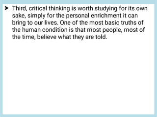  Third, critical thinking is worth studying for its own
sake, simply for the personal enrichment it can
bring to our lives. One of the most basic truths of
the human condition is that most people, most of
the time, believe what they are told.
 