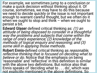 For example, we sometimes jump to a conclusion or
make a quick decision without thinking about it. Of
course, sometimes, we may have to do this because
we need to decide quickly or the issue is not important
enough to warrant careful thought, but we often do it
when we ought to stop and think – when we ought to
persist a bit.
Edward Glaser deﬁned critical thinking as: (1) an
attitude of being disposed to consider in a thoughtful
way the problems and subjects that come within the
range of one’s experience; (2) knowledge of the
methods of logical enquiry and reasoning; and (3)
some skill in applying those methods.
Robert Ennis-deﬁned critical thinking as reasonable,
reﬂective thinking that is focused on deciding what to
believe or do. Notice that the emphasis on being
‘reasonable’ and ‘reﬂective’ in this deﬁnition is similar
with the above two deﬁnitions. But notice also that
Ennis speaks of ‘deciding what to . . . do’, which was
not explicitly mentioned in the above deﬁnitions. So
 