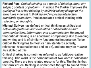 Richard Paul: Critical thinking as a mode of thinking about any
subject, content or problem – in which the thinker improves the
quality of his or her thinking by skillfully taking charge of the
structures inherent in thinking and imposing intellectual
standards upon them. Paul associates critical thinking with
reﬂecting on thoughts.
Michael Scriven has deﬁned critical thinking as skilled and
active interpretation and evaluation of observations and
communications, information and argumentation. He argued
that critical thinking is an academic competency akin to reading
and writing and is of similarly fundamental importance. To be
critical, thinking has to meet certain standards, (clarity,
relevance, reasonableness and so on), and one may be more or
less skilled at this.
Critical thinking is sometimes referred to as ‘critico-creative’
thinking. This word is the combination of two words: critical and
creative. There are two related reasons for this. The ﬁrst is that
the term ‘critical thinking’ is sometimes thought to sound rather
 