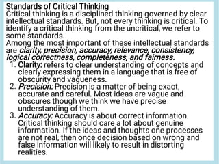 1.
2.
3.
Standards of Critical Thinking
Critical thinking is a disciplined thinking governed by clear
intellectual standards. But, not every thinking is critical. To
identify a critical thinking from the uncritical, we refer to
some standards.
Among the most important of these intellectual standards
are clarity, precision, accuracy, relevance, consistency,
logical correctness, completeness, and fairness.
Clarity: refers to clear understanding of concepts and
clearly expressing them in a language that is free of
obscurity and vagueness.
Precision: Precision is a matter of being exact,
accurate and careful. Most ideas are vague and
obscures though we think we have precise
understanding of them.
Accuracy: Accuracy is about correct information.
Critical thinking should care a lot about genuine
information. If the ideas and thoughts one processes
are not real, then once decision based on wrong and
false information will likely to result in distorting
realities.
 