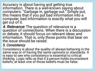 Accuracy is about having and getting true
information. There is a well-known saying about
computers: “Garbage in, garbage out.” Simply put,
this means that if you put bad information into a
computer, bad information is exactly what you will
get out of it.
4. Relevance: The question of relevance is a
question of connections. When there is a discussion
or debate, it should focus on relevant ideas and
information. That is, only those points that bear on
the issue should be raised.
5. Consistency
Consistency is about the quality of always behaving in the
same way or of having the same opinions or standards. It
is easy to see why consistency is essential to critical
thinking. Logic tells us that if a person holds inconsistent
beliefs, at least one of those beliefs must be false.
 