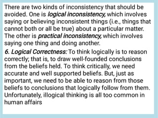 There are two kinds of inconsistency that should be
avoided. One is logical inconsistency, which involves
saying or believing inconsistent things (i.e., things that
cannot both or all be true) about a particular matter.
The other is practical inconsistency, which involves
saying one thing and doing another.
6. Logical Correctness: To think logically is to reason
correctly; that is, to draw well-founded conclusions
from the beliefs held. To think critically, we need
accurate and well supported beliefs. But, just as
important, we need to be able to reason from those
beliefs to conclusions that logically follow from them.
Unfortunately, illogical thinking is all too common in
human affairs
 