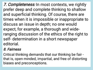 7. Completeness: In most contexts, we rightly
prefer deep and complete thinking to shallow
and superﬁcial thinking. Of course, there are
times when it is impossible or inappropriate to
discuss an issue in depth; no one would
expect, for example, a thorough and wide-
ranging discussion of the ethics of the right to
self- determination in a short newspaper
editorial.
8. Fairness
Critical thinking demands that our thinking be fair -
that is, open minded, impartial, and free of distorting
biases and preconceptions.
 
