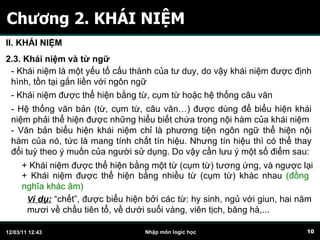 Chương 2. KHÁI NIỆM II. KHÁI NIỆM 2.3. Khái niệm và từ ngữ - Khái niệm là một yếu tố cấu thành của tư duy, do vậy khái niệm được định hình, tồn tại gắn liền với ngôn ngữ - Khái niệm được thể hiện bằng từ, cụm từ hoặc hệ thống câu văn - Hệ thống văn bản (từ, cụm từ, câu văn…) được dùng để biểu hiện khái niệm phải thể hiện được những hiểu biết chứa trong nội hàm của khái niệm - Văn bản biểu hiện khái niệm chỉ là phương tiện ngôn ngữ thể hiện nội hàm của nó, tức là mang tính chất tín hiệu. Nhưng tín hiệu thì có thể thay đổi tuỳ theo ý muốn của người sử dụng. Do vậy cần lưu ý một số điểm sau: + Khái niệm được thể hiện bằng một từ (cụm từ) tương ứng, và ngược lại + Khái niệm được thể hiện bằng nhiều từ (cụm từ) khác nhau  (đồng nghĩa khác âm) V í dụ:  “chết”, được biểu hiện bởi các từ: hy sinh, ngủ với giun, hai năm mươi về chầu tiên tổ, về dưới suối vàng, viên tịch, băng hà,... 