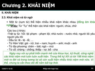 Chương 2. KHÁI NIỆM II. KHÁI NIỆM 2.3. Khái niệm và từ ngữ + Một từ (cụm từ) thể hiện nhiều khái niệm khác nhau ( đồng âm khác nghĩa ) Ví dụ:  Từ “Tự” thể hiện các khái niệm: người, chùa, chữ Các lưu ý khác: Trật tự từ: VD: tội phạm - phạm tội; nhà nước - nước nhà; người tôi yêu - người yêu tôi Dấu từ: lê - lệ - lề; … Từ Hán Việt: gái - nữ; trai – nam; huynh – anh; muội - anh Từ địa phương: chén – bát; ngò – mùi Từ cổ: chàng - chồng; thiếp - vợ; bố - cha Ngày nay với sự phát triển mạnh mẽ của khoa học, kỹ thuật, công nghệ các khái niệm mới luôn luôn xuất hiện. Trong thế kỷ XX có tới 198 khái niệm mới ra đời và trong tương lai sẽ còn xuất hiện nhiều khái niệm mới nữa. Vì thế, chúng ta cần theo dõi để nắm bắt kịp thời.  