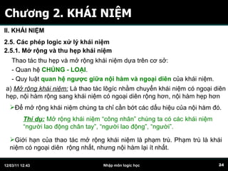Chương 2. KHÁI NIỆM II. KHÁI NIỆM 2.5. Các phép logic xử lý khái niệm 2.5.1. Mở rộng và thu hẹp khái niệm a)  Mở rộng khái niệm:  L à thao tác lôgíc nhằm chuyển khái niệm có ngoại diên hẹp, nội hàm rộng sang khái niệm có ngoại diên rộng hơn, nội hàm hẹp hơn Thao tác thu hẹp và mở rộng khái niệm dựa trên cơ sở: - Quan hệ  CHỦNG - LOẠI . - Quy luật  quan hệ ngược giữa nội hàm và ngoại diên  của khái niệm. Để mở rộng khái niệm chúng ta chỉ cần bớt các dấu hiệu của nội hàm đó. Thí dụ:  Mở rộng khái niệm “công nhân” chúng ta có các khái niệm “người lao động chân tay”, “người lao động”, “người”. Giới hạn của thao tác mở rộng khái niệm là phạm trù. Phạm trù là khái niệm có ngoại diên  rộng nhất, nhưng nội hàm lại ít nhất. 