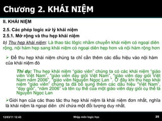 Chương 2. KHÁI NIỆM II. KHÁI NIỆM 2.5. Các phép logic xử lý khái niệm 2.5.1. Mở rộng và thu hẹp khái niệm b)  Thu hẹp khái niệm :   Là thao tác lôgíc nhằm chuyển khái niệm có ngoại diên  rộng, nội hàm hẹp sang khái niệm có ngoại diên hẹp hơn và nội hàm rộng hơn Để thu hẹp khái niệm chúng ta chỉ cần thêm các dấu hiệu vào nội hàm của khái niệm đó Giới hạn của các thao tác thu hẹp khái niệm là khái niệm đơn nhất, nghĩa là khái niệm là ngoại diên  chỉ chứa một đối tượng duy nhất. Thí dụ:  Thu hẹp khái niệm “giáo viên” chúng ta có các khái niệm “giáo viên Việt Nam”, "giáo viên dạy giỏi Việt Nam”, "giáo viên dạy giỏi Việt Nam năm 2006”, "giáo viên Nguyễn Ngọc Lan ”. Ở đây khi thu hẹp khái niệm "giáo viên” chúng ta đã bổ sung thêm các dấu hiệu “Việt Nam”, “dạy giỏi”, “năm 2006” và tên cụ thể của một giáo viên dạy giỏi cụ thể là Nguyễn Ngọc Lan 
