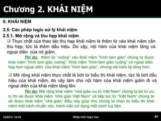 Chương 2. KHÁI NIỆM II. KHÁI NIỆM 2.5. Các phép logic xử lý khái niệm 2.5.1. Mở rộng và thu hẹp khái niệm Thực chất của thao tác thu hẹp khái niệm là thêm từ vào khái niệm cần thu hẹp, tức là thêm dấu hiệu. Do vậy, nội hàm của khái niệm tăng và ngoại diên  của nó giảm.  Thí dụ:   thêm từ “vuông” vào khái niệm “hình tam giác” chúng ta được khái niệm “hình tam giác vuông”. Khái niệm “hình tam giác vuông” có ngoại diên  hẹp hơn ngoại diên  của khái niệm “hình tam giác”, nhưng nội hàm lại tăng hơn. Mở rộng khái niệm thực chất là bớt từ biểu thị khái niệm, tức là bớt dấu hiệu của khái niệm, do vậy làm cho nội hàm của khái niệm giảm đi và ngoại diên của khái niệm tăng lên.  Thí dụ:   Mở rộng khái niệm “nhà giáo ưu tú Việt Nam” chúng ta bỏ từ ưu tú thì sẽ được khái niệm “nhà giáo Việt Nam” và tiếp tục từ “Việt Nam” chúng ta sẽ được khái niệm “nhà giáo” điều này giúp cho chúng ta chọn từ biểu thị khái niệm một cách chuẩn xác, tránh việc sử dụng một cách tuỳ tiện. 