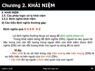 Chương 2. KHÁI NIỆM Định nghĩa qua   QUAN H Ệ L à định nghĩa thường được sử dụng để  định nghĩa phạm trù Trong khái niệm dùng để định nghĩa (Dfn), ng ười ta nêu quan hệ đặc trưng của các đối tượng trong ngoại diên của khái niệm được định nghĩa (Dfd) với các đối tượng khác mà người ta dùng để so sánh b) Các kiểu định nghĩa thường gặp:   II. KHÁI NIỆM 2.5. Các phép logic xử lý khái niệm 2.5.2. Định nghĩa khái niệm Ví dụ:   -  Bản chất  là cơ sở bên trong của  hiện tượng  còn  hiện tượng  (Dfd) là sự biểu hiện ra bên ngoài của  bản chất  (Dfn) -  Vật chất  tồn tại ngoài  ý thức  chủ quan của con người 