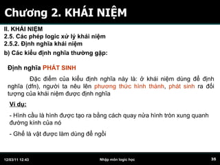 Chương 2. KHÁI NIỆM Định nghĩa  PH ÁT SINH Đặc điểm của kiểu định nghĩa này là: ở khái niệm dùng để định nghĩa (dfn), người ta nêu lên  phương thức hình thành ,  phát sinh  ra đối tượng của khái niệm được định nghĩa  Ví dụ:   - Hình cầu là hình được tạo ra bằng cách quay nửa hình tròn xung quanh đường kính của nó  - Ghế là vật được làm dùng để ngồi b) Các kiểu định nghĩa thường gặp:   II. KHÁI NIỆM 2.5. Các phép logic xử lý khái niệm 2.5.2. Định nghĩa khái niệm 