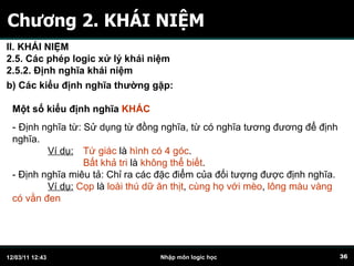 Chương 2. KHÁI NIỆM Một số kiểu định nghĩa  KHÁC -  Định nghĩa từ: Sử dụng từ đồng nghĩa, từ có nghĩa tương đương để định nghĩa. Ví dụ:   Tứ giác  là  hình có 4 góc . Bất khả tri  là  không thể biết . - Định nghĩa miêu tả: Chỉ ra các đặc điểm của đối tượng được định nghĩa. Ví dụ:   Cọp  là  loài thú dữ ăn thịt ,  cùng họ với mèo ,  lông màu vàng có vằn đen   b) Các kiểu định nghĩa thường gặp:   II. KHÁI NIỆM 2.5. Các phép logic xử lý khái niệm 2.5.2. Định nghĩa khái niệm 