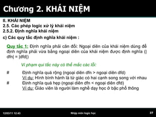Chương 2. KHÁI NIỆM Quy tắc 1:   Định nghĩa phải cân đối: Ngoại diên của khái niệm dùng để định nghĩa phải vừa bằng ngoại diên của khái niệm được định nghĩa (|dfn| = |dfd|) Vi phạm qui tắc này có thể mắc các lỗi: #  Định nghĩa quá rộng (ngoại diên dfn > ngoại diên dfd) Ví dụ:  Hình bình hành là tứ giác có hai cạnh song song với nhau  #  Định nghĩa quá hẹp (ngoại diên dfn < ngoại diên dfd) Ví dụ:  Giáo viên là người làm nghề dạy học ở bậc phổ thông  c)  C ác quy tắc định nghĩa khái niệm   :   II. KHÁI NIỆM 2.5. Các phép logic xử lý khái niệm 2.5.2. Định nghĩa khái niệm 