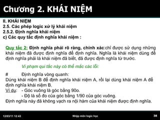 Chương 2. KHÁI NIỆM Quy tắc 2:  Định nghĩa phải rõ ràng, chính xác :chỉ được sử dụng những khái niệm đã được định nghĩa để định nghĩa. Nghĩa là khái niệm dùng để định nghĩa phải là khái niệm đã biết, đã được định nghĩa từ trước.  # Định nghĩa vòng quanh: Dùng khái niệm B để định nghĩa khái niệm A, rồi lại dùng khái niệm A để định nghĩa khái niệm B. Ví dụ :  - Góc vuông là góc bằng 90o. - Độ là số đo của góc bằng 1/90 của góc vuông. Định nghĩa này đã không vạch ra nội hàm của khái niệm được định nghĩa. Vi phạm qui tắc này có thể mắc các lỗi: II. KHÁI NIỆM 2.5. Các phép logic xử lý khái niệm 2.5.2. Định nghĩa khái niệm c)  C ác quy tắc định nghĩa khái niệm   :   