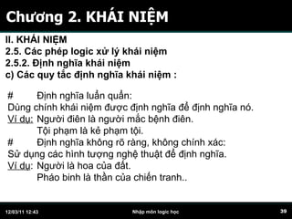 Chương 2. KHÁI NIỆM # Định nghĩa luẩn quẩn: Dùng chính khái niệm được định nghĩa để định nghĩa nó. Ví dụ:   Người điên là người mắc bệnh điên. Tội phạm là kẻ phạm tội. # Định nghĩa không rõ ràng, không chính xác: Sử dụng các hình tượng nghệ thuật để định nghĩa. Ví dụ :  Người là hoa của đất. Pháo binh là thần của chiến tranh.. II. KHÁI NIỆM 2.5. Các phép logic xử lý khái niệm 2.5.2. Định nghĩa khái niệm c)  C ác quy tắc định nghĩa khái niệm   :   