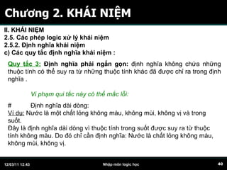 Chương 2. KHÁI NIỆM Quy tắc 3:  Định nghĩa phải ngắn gọn:  định nghĩa không chứa những thuộc tính có thể suy ra từ những thuộc tính khác đã được chỉ ra trong định nghĩa .  # Định nghĩa dài dòng: Ví dụ:  Nước là một chất lỏng không màu, không mùi, không vị và trong suốt. Đây là định nghĩa dài dòng vì thuộc tính trong suốt được suy ra từ thuộc tính không màu. Do đó chỉ cần định nghĩa: Nước là chất lỏng không màu, không mùi, không vị.  Vi phạm qui tắc này có thể mắc lỗi: II. KHÁI NIỆM 2.5. Các phép logic xử lý khái niệm 2.5.2. Định nghĩa khái niệm c)  C ác quy tắc định nghĩa khái niệm   :   