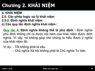Chương 2. KHÁI NIỆM Quy tắc 4:  Định nghĩa không thể là phủ định   :  Định nghĩa phủ định không chỉ ra được nội hàm của khái niệm được định nghĩa. Vì vậy, nó không giúp cho chúng ta hiểu được ý nghĩa của khái niệm đó.  Ví dụ:  - Tốt không phải là xấu. - Chủ nghĩa Xã hội không phải là Chủ nghĩa Tư bản  II. KHÁI NIỆM 2.5. Các phép logic xử lý khái niệm 2.5.2. Định nghĩa khái niệm c)  C ác quy tắc định nghĩa khái niệm   :   