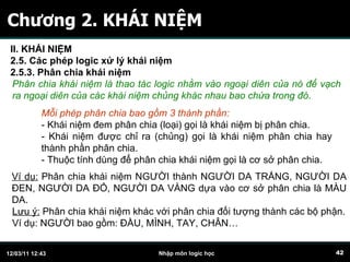 Chương 2. KHÁI NIỆM Phân chia khái niệm là thao tác logic nhằm vào ngoại diên của nó để vạch ra ngoại diên của các khái niệm chủng khác nhau bao chứa trong đó .  Mỗi phép phân chia bao gồm 3 thành phần: - Khái niệm đem phân chia (loại) gọi là khái niệm bị phân chia. - Khái niệm được chỉ ra (chủng) gọi là khái niệm phân chia hay thành phần phân chia. - Thuộc tính dùng để phân chia khái niệm gọi là cơ sở phân chia.  Ví dụ:  Phân chia khái niệm NGƯỜI thành NGƯỜI DA TRẮNG, NGƯỜI DA ĐEN, NGƯỜI DA ĐỎ, NGƯỜI DA VÀNG dựa vào cơ sở phân chia là MÀU DA. Lưu ý:  Phân chia khái niệm khác với phân chia đối tượng thành các bộ phận. Ví dụ: NGƯỜI bao gồm: ĐẦU, MÌNH, TAY, CHÂN… II. KHÁI NIỆM 2.5. Các phép logic xử lý khái niệm 2.5.3. Phân chia khái niệm   