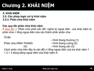 Chương 2. KHÁI NIỆM Các quy tắc phân chia khái niệm #  Quy tắc 1 : Phân chia phải cân đối:  nghĩa là ngoại diên  của khái niệm bị phân chia = tổng ngoại diên của các thành phần phân chia Ví dụ:     - Hình thang thường (1) Phân chia HÌNH THANG   - Hình thang vuông (2)   (A)   - Hình thang cân (3) Cách phân chia trên đây là cân đối vì tổng ngoại diên của ba khái niệm 1 + 2 + 3 đúng bằng ngoại diên của khái niệm A. II. KHÁI NIỆM 2.5. Các phép logic xử lý khái niệm 2.5.3. Phân chia khái niệm   