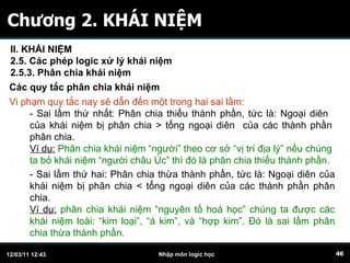 Chương 2. KHÁI NIỆM Các quy tắc phân chia khái niệm Vi phạm quy tắc nay sẽ dẫn đến một trong hai sai lầm: - Sai lầm thứ nhất: Phân chia thiếu thành phần, tức là: Ngoại diên  của khái niệm bị phân chia > tổng ngoại diên  của các thành phần phân chia.   Ví dụ:  Phân chia khái niệm “người” theo cơ sở “vị trí địa lý” nếu chúng ta bỏ khái niệm “người châu Úc” thì đó là phân chia thiếu thành phần. - Sai lầm thứ hai: Phân chia thừa thành phần, tức là: Ngoại diên của khái niệm bị phân chia < tổng ngoại diên của các thành phần phân chia.  Ví dụ:  phân chia khái niệm “nguyên tố hoá học” chúng ta được các khái niệm loài: “kim loại”, “á kim”, và “hợp kim”. Đó là sai lầm phân chia thừa thành phần.  II. KHÁI NIỆM 2.5. Các phép logic xử lý khái niệm 2.5.3. Phân chia khái niệm   