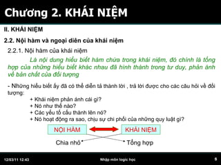 Chương 2. KHÁI NIỆM II. KHÁI NIỆM 2.2. Nội hàm và ngoại diên của khái niệm 2.2.1. Nội hàm của khái niệm Là nội dung hiểu biết hàm chứa trong khái niệm, đó chính là tổng hợp của những hiểu biết khác nhau đã hình thành trong tư duy, phản ánh về bản chất của đối tượng - Nh ững hiểu biết ấy đã có thể diễn tả thành lời , trả lời được cho các câu hỏi về đối tượng: + Khái niệm phản ánh cái gì? + Nó như thế nào? + Các yếu tố cấu thành lên nó? + Nó hoạt động ra sao, chịu sự chi phối của những quy luật gì? NỘI HÀM KHÁI NIỆM Chia nhỏ Tổng hợp 