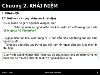 Chương 2. KHÁI NIỆM II. KHÁI NIỆM 2.2. Nội hàm và ngoại diên của khái niệm 2.2.3. Quan hệ giữa nội hàm và ngoại diên Giữa nội hàm và ngoại diên của khái niệm có mối tương quan xác định,  quan hệ tỉ lệ nghịch . - Ngoại diên của khái niệm rộng ra    các dấu hiệu đặc trưng của nội hàm bị rút bớt đi - Tăng các dấu hiệu đặc trưng của nội hàm    ngoại diên của khái niệm bị thu hẹp Chú ý:  Khi xác định một khái niệm nào đó chúng ta không chỉ nắm vững nội hàm của nó mà còn phải chỉ ra được ngoại diên của nó 
