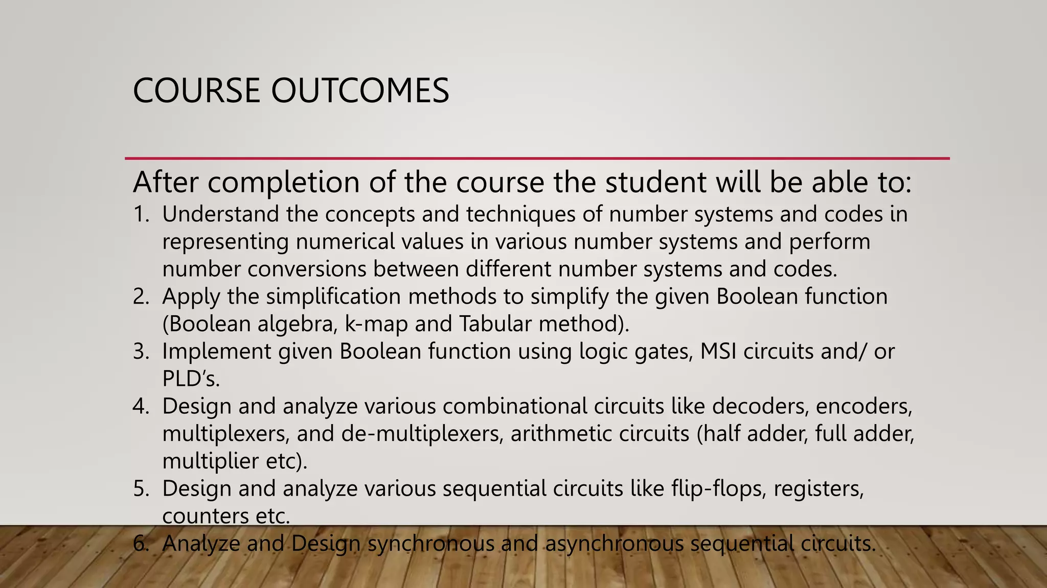 COURSE OUTCOMES
After completion of the course the student will be able to:
1. Understand the concepts and techniques of number systems and codes in
representing numerical values in various number systems and perform
number conversions between different number systems and codes.
2. Apply the simplification methods to simplify the given Boolean function
(Boolean algebra, k-map and Tabular method).
3. Implement given Boolean function using logic gates, MSI circuits and/ or
PLD’s.
4. Design and analyze various combinational circuits like decoders, encoders,
multiplexers, and de-multiplexers, arithmetic circuits (half adder, full adder,
multiplier etc).
5. Design and analyze various sequential circuits like flip-flops, registers,
counters etc.
6. Analyze and Design synchronous and asynchronous sequential circuits.
 