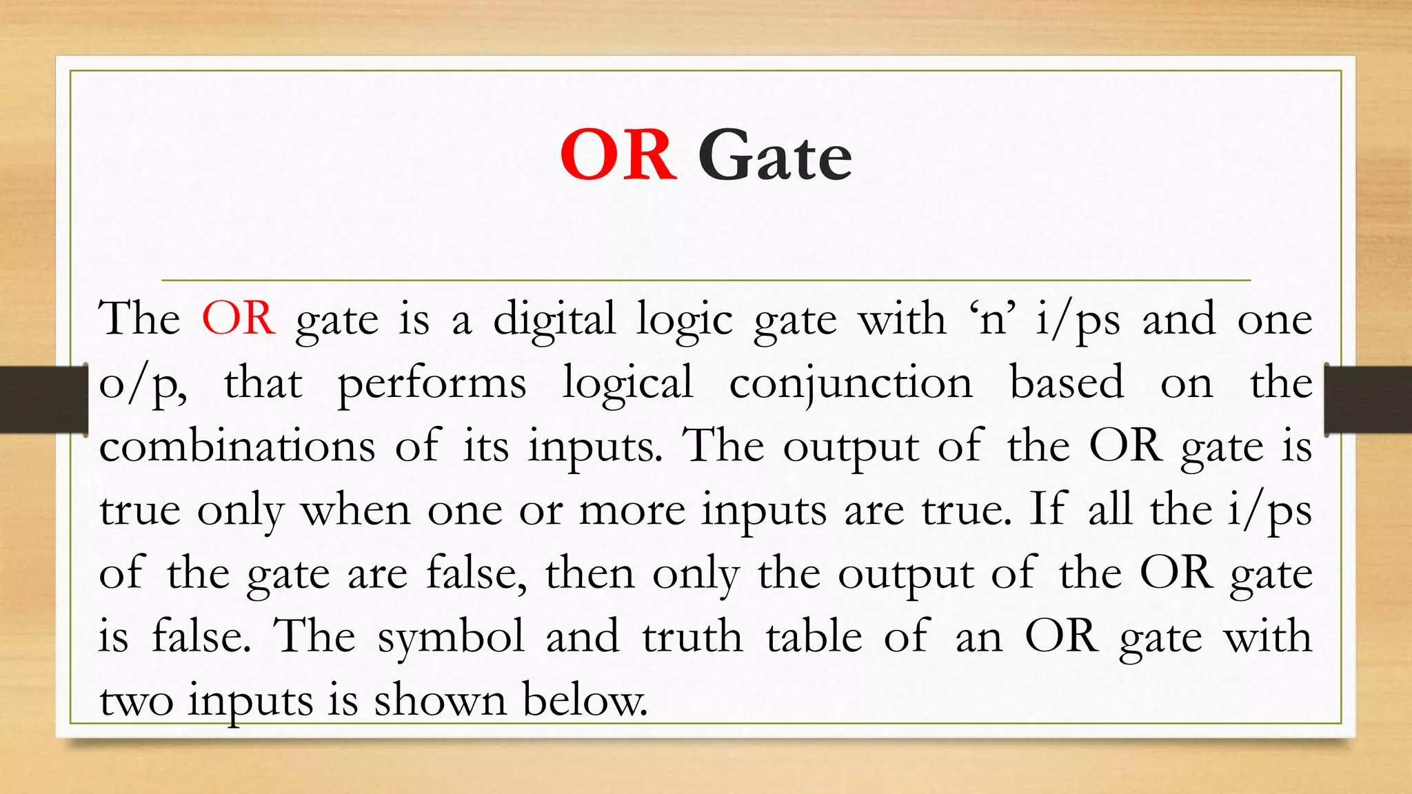 OR Gate
The OR gate is a digital logic gate with ‘n’ i/ps and one
o/p, that performs logical conjunction based on the
combinations of its inputs. The output of the OR gate is
true only when one or more inputs are true. If all the i/ps
of the gate are false, then only the output of the OR gate
is false. The symbol and truth table of an OR gate with
two inputs is shown below.
 