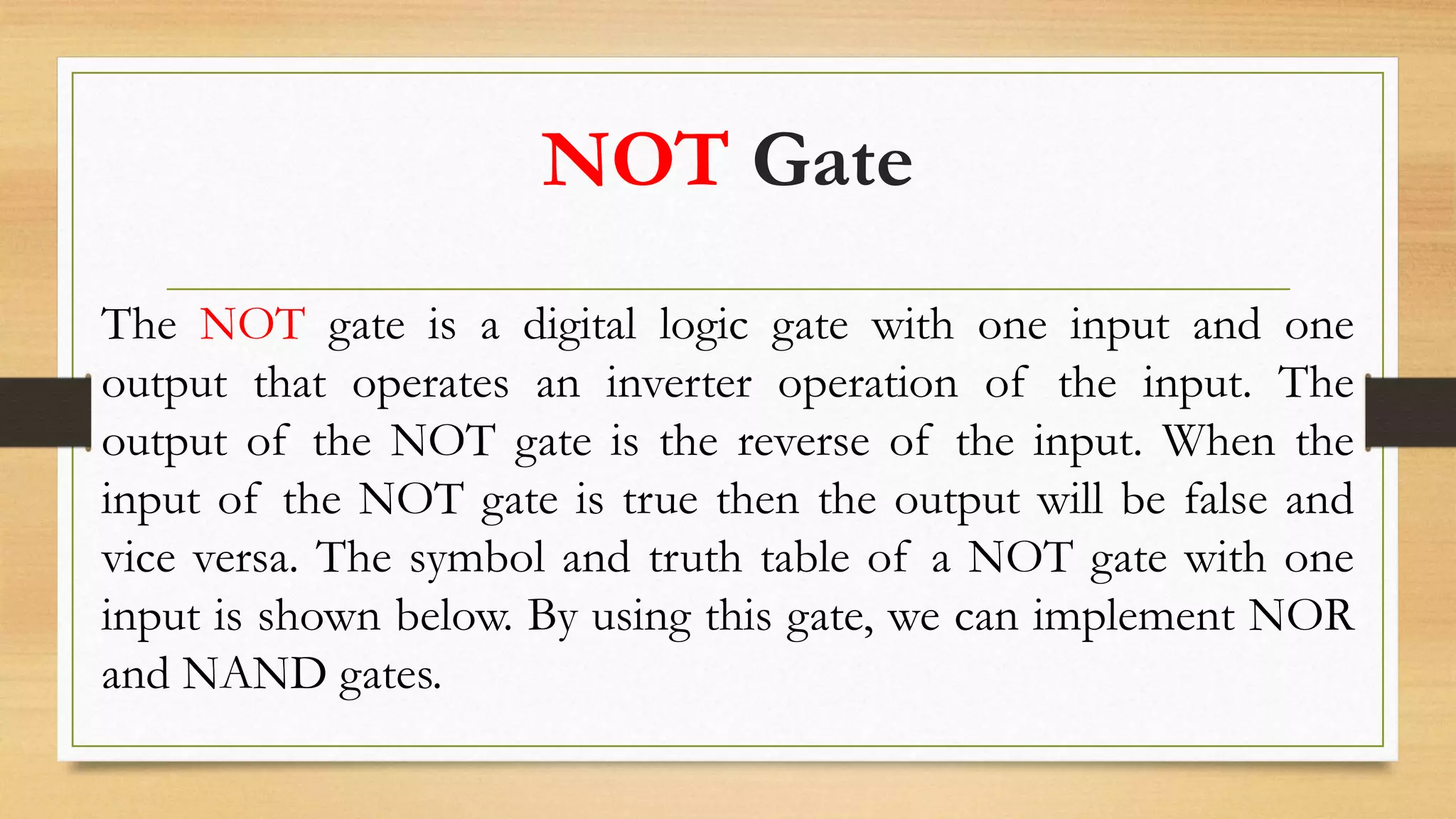 NOT Gate
The NOT gate is a digital logic gate with one input and one
output that operates an inverter operation of the input. The
output of the NOT gate is the reverse of the input. When the
input of the NOT gate is true then the output will be false and
vice versa. The symbol and truth table of a NOT gate with one
input is shown below. By using this gate, we can implement NOR
and NAND gates.
 
