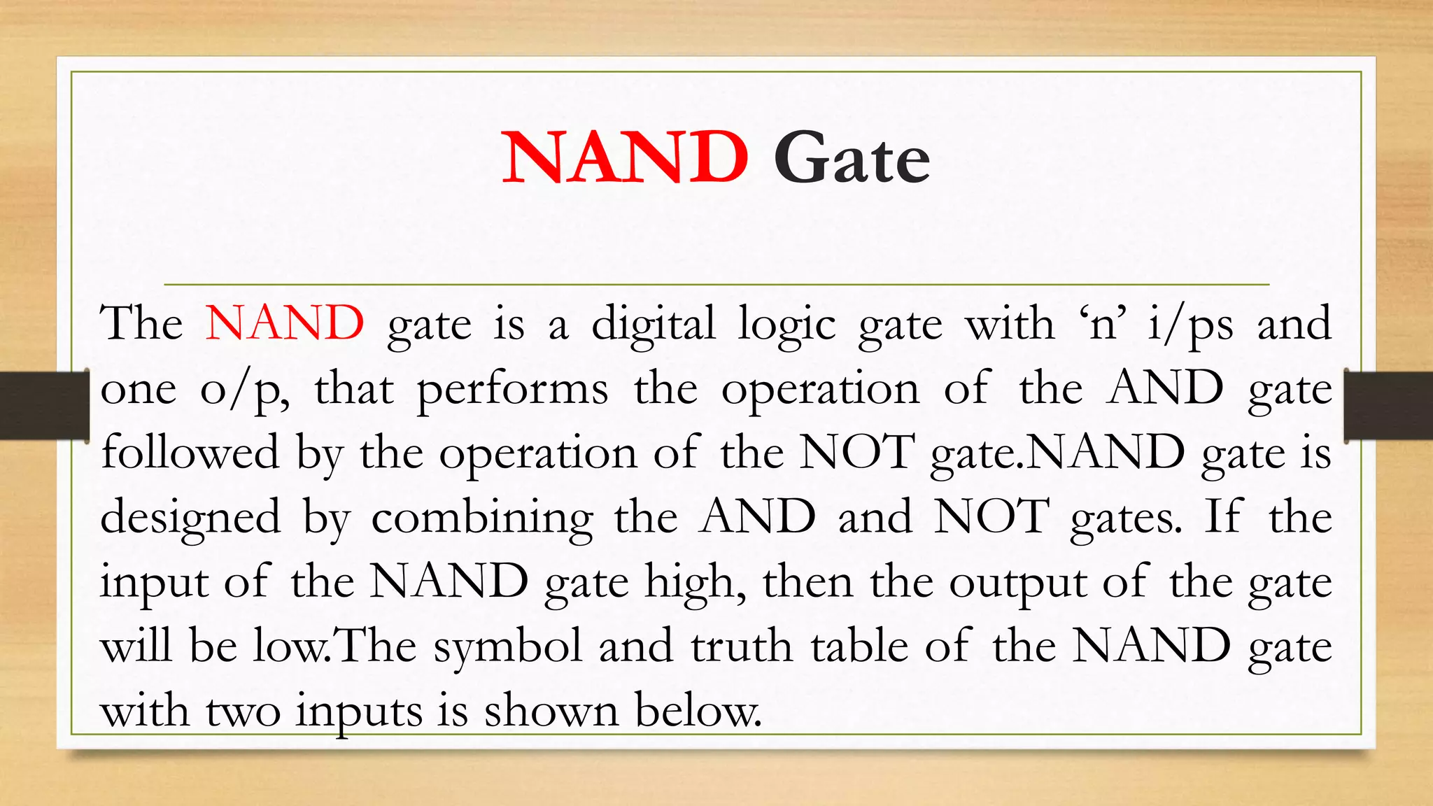 NAND Gate
The NAND gate is a digital logic gate with ‘n’ i/ps and
one o/p, that performs the operation of the AND gate
followed by the operation of the NOT gate.NAND gate is
designed by combining the AND and NOT gates. If the
input of the NAND gate high, then the output of the gate
will be low.The symbol and truth table of the NAND gate
with two inputs is shown below.
 