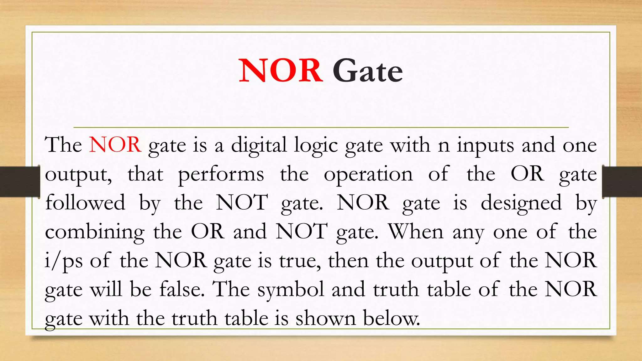 NOR Gate
The NOR gate is a digital logic gate with n inputs and one
output, that performs the operation of the OR gate
followed by the NOT gate. NOR gate is designed by
combining the OR and NOT gate. When any one of the
i/ps of the NOR gate is true, then the output of the NOR
gate will be false. The symbol and truth table of the NOR
gate with the truth table is shown below.
 